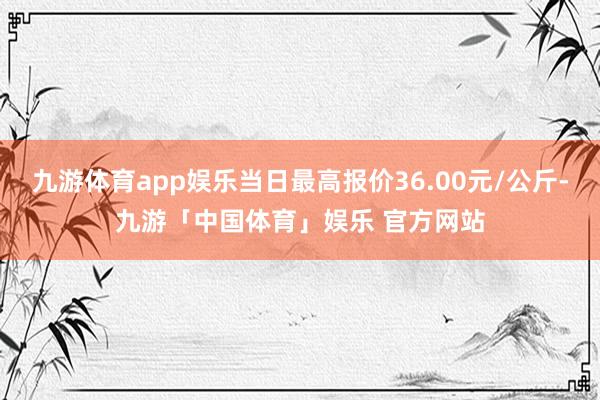 九游体育app娱乐当日最高报价36.00元/公斤-九游「中国体育」娱乐 官方网站