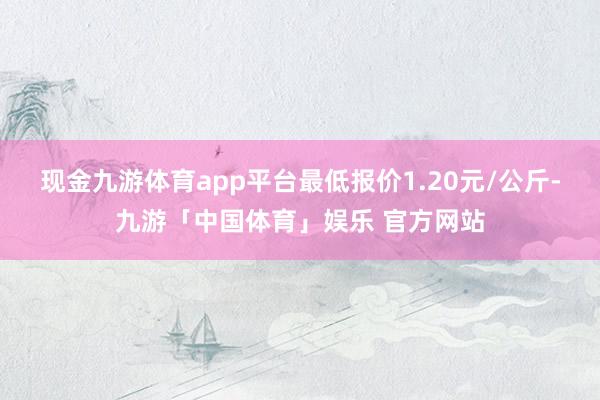 现金九游体育app平台最低报价1.20元/公斤-九游「中国体育」娱乐 官方网站