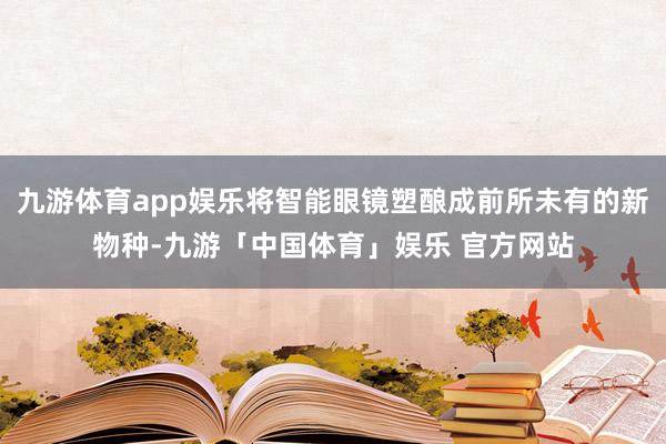 九游体育app娱乐将智能眼镜塑酿成前所未有的新物种-九游「中国体育」娱乐 官方网站