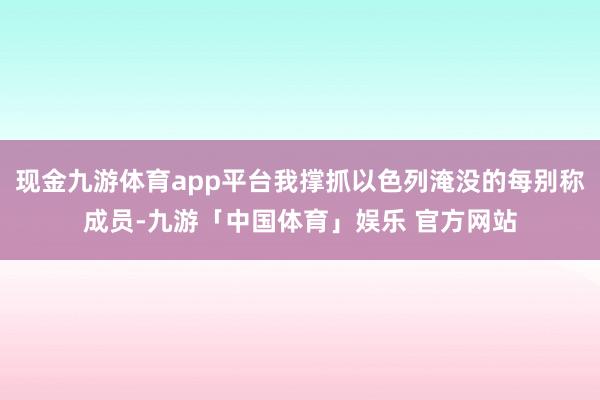 现金九游体育app平台我撑抓以色列淹没的每别称成员-九游「中国体育」娱乐 官方网站