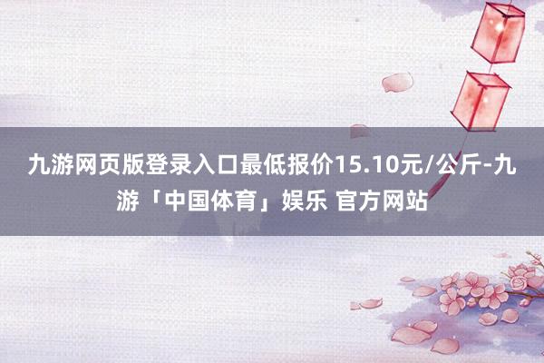 九游网页版登录入口最低报价15.10元/公斤-九游「中国体育」娱乐 官方网站