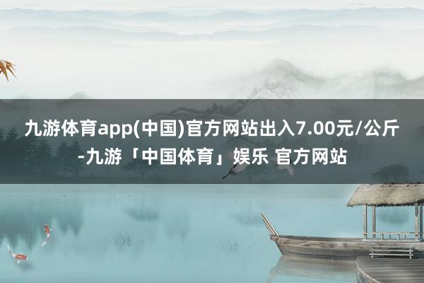 九游体育app(中国)官方网站出入7.00元/公斤-九游「中国体育」娱乐 官方网站