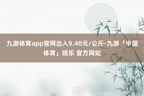 九游体育app官网出入9.40元/公斤-九游「中国体育」娱乐 官方网站