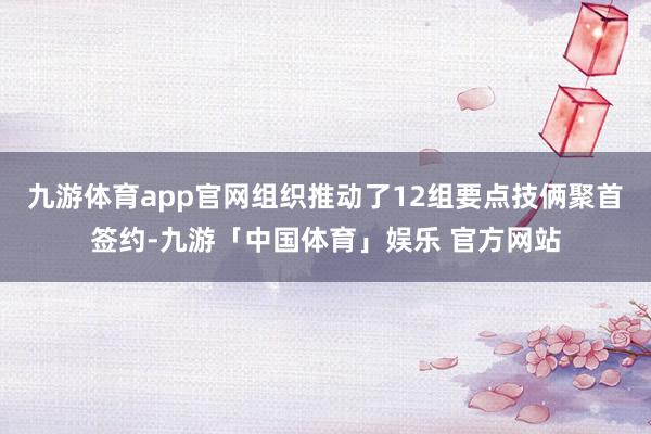 九游体育app官网组织推动了12组要点技俩聚首签约-九游「中国体育」娱乐 官方网站