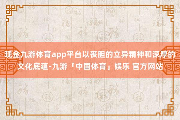 现金九游体育app平台以丧胆的立异精神和深厚的文化底蕴-九游「中国体育」娱乐 官方网站