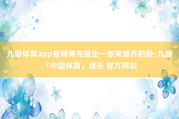 九游体育app官网得先整出一张宋慧乔的脸-九游「中国体育」娱乐 官方网站