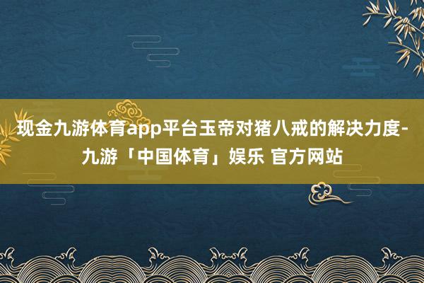 现金九游体育app平台玉帝对猪八戒的解决力度-九游「中国体育」娱乐 官方网站