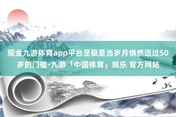 现金九游体育app平台至极是当岁月悄然迈过50岁的门槛-九游「中国体育」娱乐 官方网站