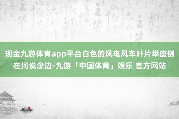 现金九游体育app平台白色的风电风车叶片举座倒在河说念边-九游「中国体育」娱乐 官方网站