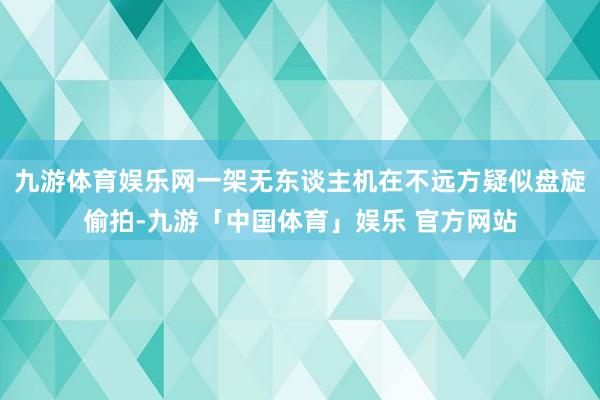 九游体育娱乐网一架无东谈主机在不远方疑似盘旋偷拍-九游「中国体育」娱乐 官方网站