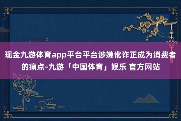 现金九游体育app平台平台涉嫌讹诈正成为消费者的痛点-九游「中国体育」娱乐 官方网站