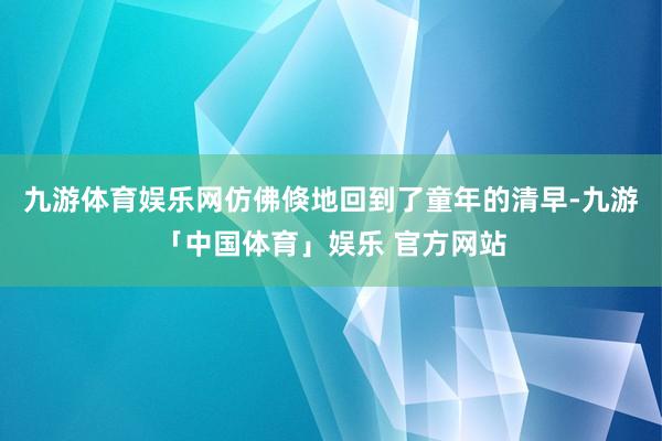 九游体育娱乐网仿佛倏地回到了童年的清早-九游「中国体育」娱乐 官方网站