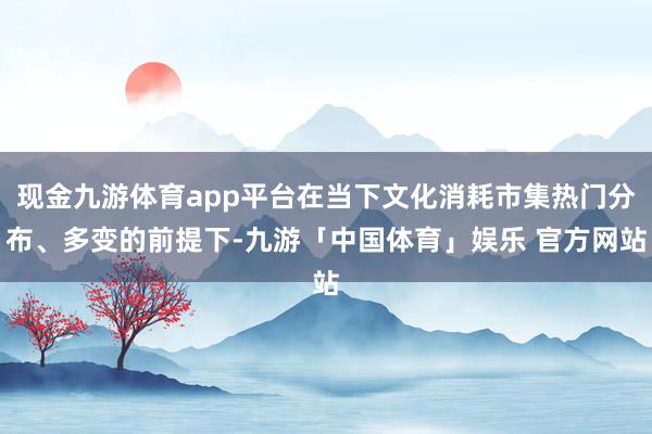 现金九游体育app平台在当下文化消耗市集热门分布、多变的前提下-九游「中国体育」娱乐 官方网站