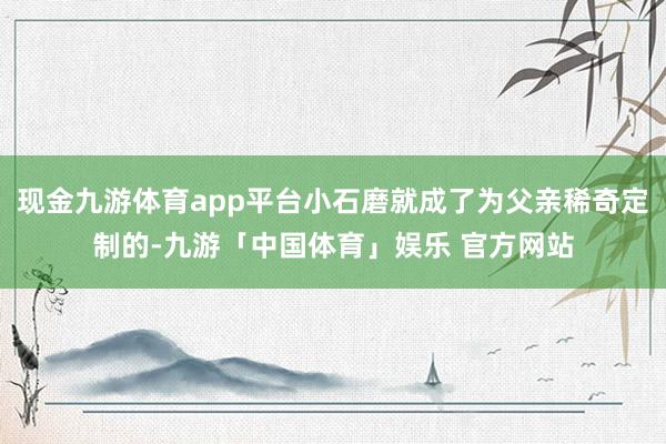 现金九游体育app平台小石磨就成了为父亲稀奇定制的-九游「中国体育」娱乐 官方网站