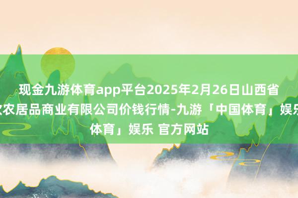 现金九游体育app平台2025年2月26日山西省晋城市绿欣农居品商业有限公司价钱行情-九游「中国体育」娱乐 官方网站