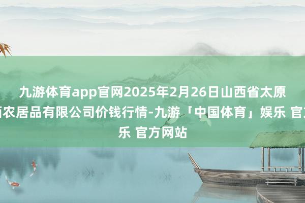 九游体育app官网2025年2月26日山西省太原市河西农居品有限公司价钱行情-九游「中国体育」娱乐 官方网站