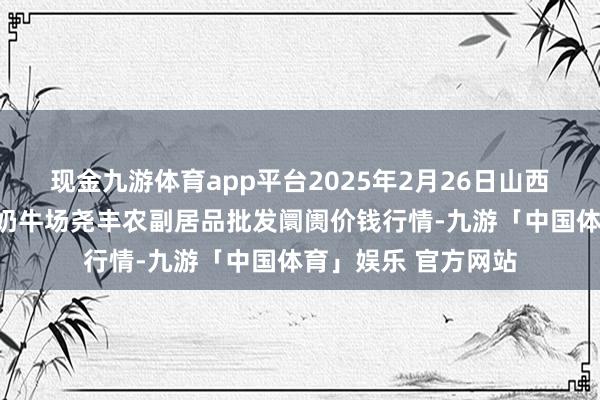 现金九游体育app平台2025年2月26日山西省临汾市尧王人区奶牛场尧丰农副居品批发阛阓价钱行情-九游「中国体育」娱乐 官方网站