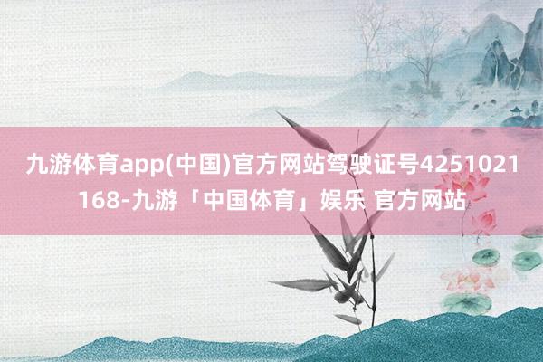 九游体育app(中国)官方网站驾驶证号4251021168-九游「中国体育」娱乐 官方网站