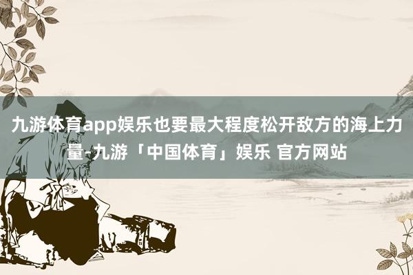 九游体育app娱乐也要最大程度松开敌方的海上力量-九游「中国体育」娱乐 官方网站