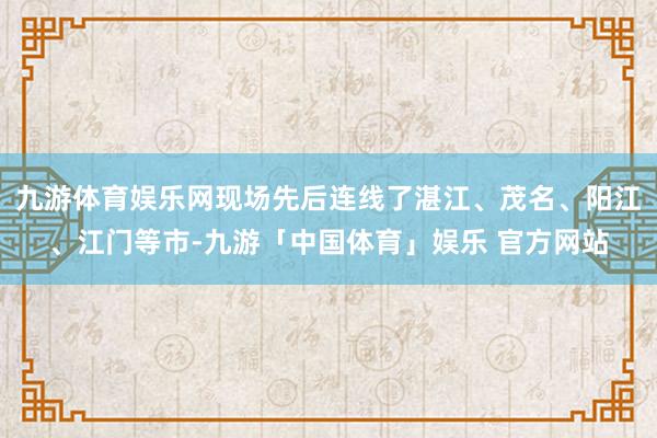 九游体育娱乐网现场先后连线了湛江、茂名、阳江、江门等市-九游「中国体育」娱乐 官方网站